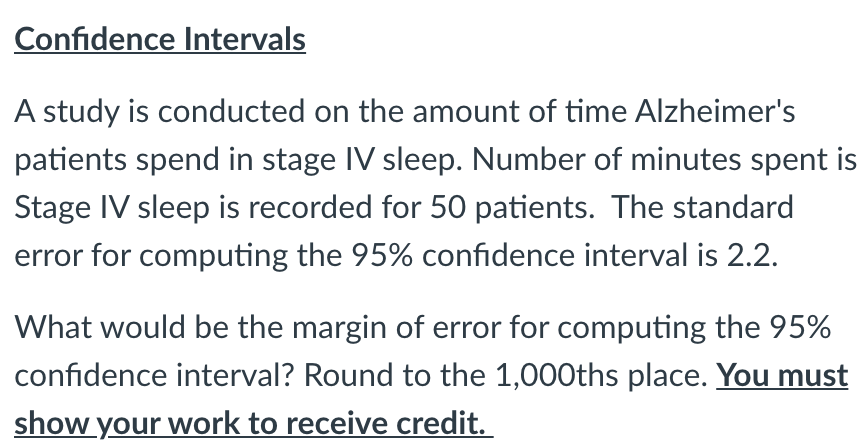 Confidence Intervals
A study is conducted on the amount of time Alzheimer's
patients spend in stage IV sleep. Number of minutes spent is
Stage IV sleep is recorded for 50 patients. The standard
error for computing the 95% confidence interval is 2.2.
What would be the margin of error for computing the 95%
confidence interval? Round to the 1,000ths place. You must
show your work to receive credit.
