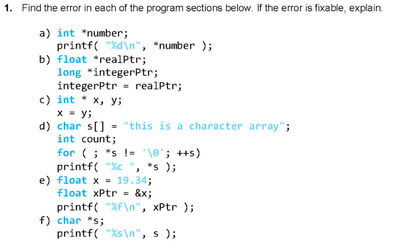 1. Find the error in each of the program sections below. If the error is fixable, explain.
a) int *number;
printf( "%d\n", *number );
b) float *realPtr;
long *integerPtr;
integerPtr
c) int * x, y;
X = y;
d) char s[]
int count;
= realPtr;
= "this is a character array";
for (; *s != '\0'; ++s)
printf( "%c ", *s );
e) float x = 19.34;
float xPtr = &x;
printf( "%f\n", xPtr );
f) char *s;
printf( "%s\n", s );
