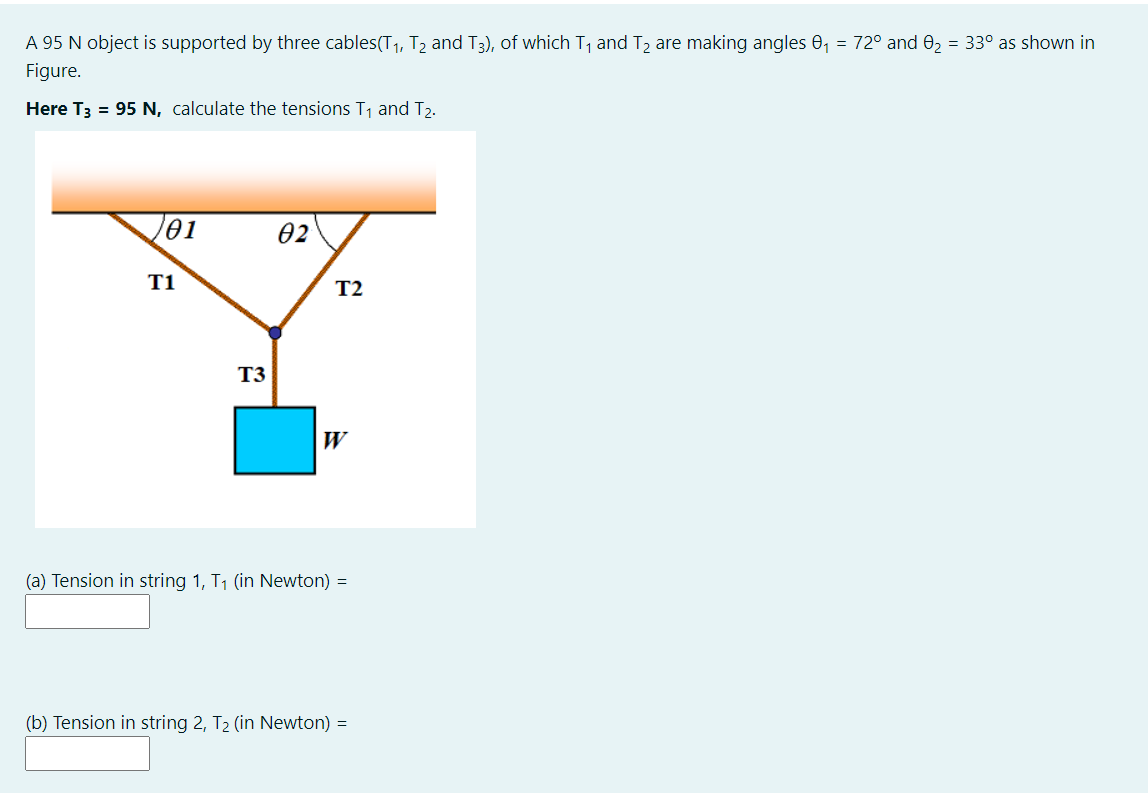 A 95 N object is supported by three cables(T1, T2 and T3), of which T, and T2 are making angles 0, = 72° and 02 = 33° as shown in
Figure.
Here T3 = 95 N, calculate the tensions T1 and T2.
01
02
T1
T2
T3
W
(a) Tension in string 1, T1 (in Newton) =
(b) Tension in string 2, T2 (in Newton) =
