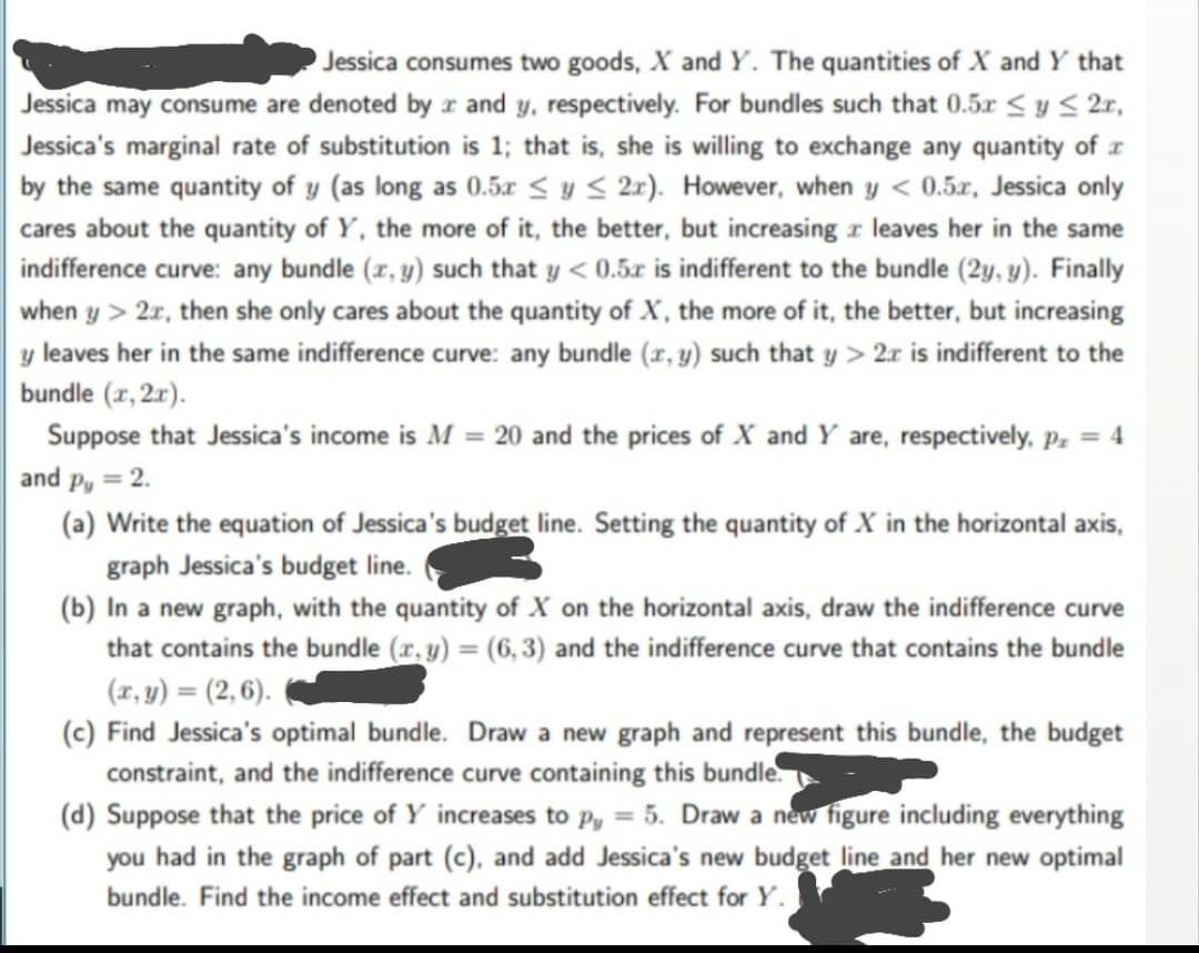 Jessica consumes two goods, X and Y. The quantities of X and Y that
Jessica may consume are denoted by r and y, respectively. For bundles such that 0.5x < y S 2r,
Jessica's marginal rate of substitution is 1; that is, she is willing to exchange any quantity of x
by the same quantity of y (as long as 0.5x < y < 2r). However, when y < 0.5x, Jessica only
cares about the quantity of Y, the more of it, the better, but increasing z leaves her in the same
indifference curve: any bundle (x, y) such that y < 0.5x is indifferent to the bundle (2y, y). Finally
when y > 2r, then she only cares about the quantity of X, the more of it, the better, but increasing
y leaves her in the same indifference curve: any bundle (r, y) such that y > 2r is indifferent to the
bundle (r, 2r).
Suppose that Jessica's income is M = 20 and the prices of X and Y are, respectively, Pz = 4
and p, = 2.
(a) Write the equation of Jessica's budget line. Setting the quantity of X in the horizontal axis,
graph Jessica's budget line.
(b) In a new graph, with the quantity of X on the horizontal axis, draw the indifference curve
that contains the bundle (r, y) = (6, 3) and the indifference curve that contains the bundle
(r, y) = (2, 6).
(c) Find Jessica's optimal bundle. Draw a new graph and represent this bundle, the budget
constraint, and the indifference curve containing this bundle.
(d) Suppose that the price of Y increases to p, = 5. Draw a new figure including everything
you had in the graph of part (c), and add Jessica's new budget line and her new optimal
bundle. Find the income effect and substitution effect for Y.
