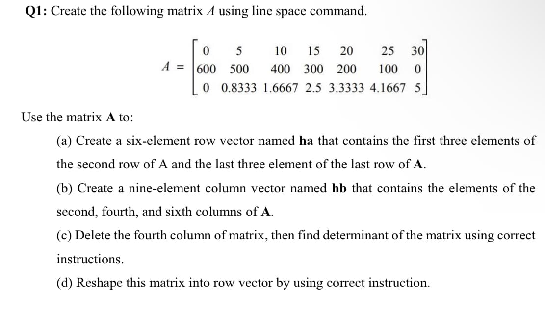 Q1: Create the following matrix A using line space command.
A =
0
5
10 15 20
25 30
600
500 400 300 200
100 0
0 0.8333 1.6667 2.5 3.3333 4.1667 5
Use the matrix A to:
(a) Create a six-element row vector named ha that contains the first three elements of
the second row of A and the last three element of the last row of A.
(b) Create a nine-element column vector named hb that contains the elements of the
second, fourth, and sixth columns of A.
(c) Delete the fourth column of matrix, then find determinant of the matrix using correct
instructions.
(d) Reshape this matrix into row vector by using correct instruction.