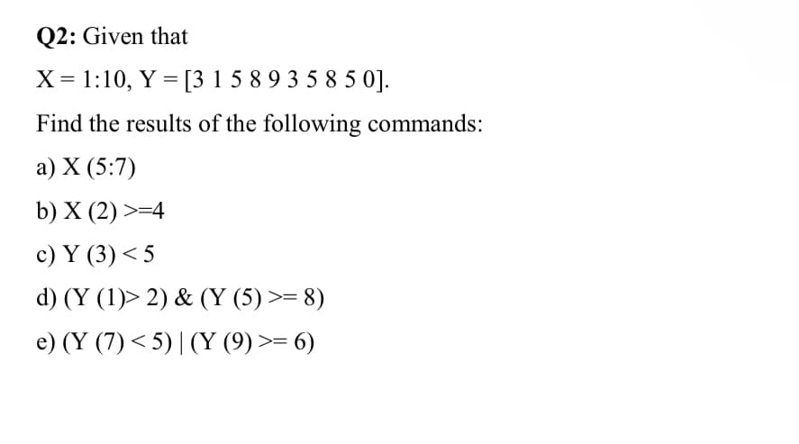Q2: Given that
X = 1:10, Y = [315 893 585 0].
Find the results of the following commands:
a) X (5:7)
b) X (2) >=4
c) Y (3) <5
d) (Y (1)> 2) & (Y (5) >= 8)
e) (Y (7) <5) | (Y (9) >= 6)