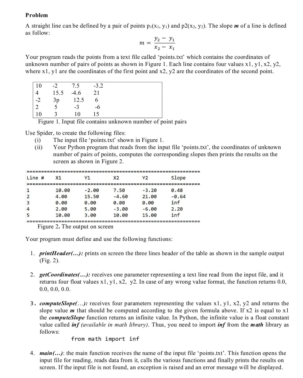 Problem
A straight line can be defined by a pair of points p1(x1, yı) and p2(x2, y2). The slope m of a line is defined
as follow:
У2 — У1
m =
X2 - X1
Your program reads the points from a text file called 'points.txt’ which contains the coordinates of
unknown number of pairs of points as shown in Figure 1. Each line contains four values x1, y1, x2, y2,
where x1, yl are the coordinates of the first point and x2, y2 are the coordinates of the second point.
10
-2
7.5
-3.2
4
15.5
-4.6
21
-2
Зр
12.5
6.
2
5
-3
-6
10
3
10
15
Figure 1. Input file contains unknown number of point pairs
Use Spider, to create the following files:
(i)
The input file 'points.txt' shown in Figure 1.
Your Python program that reads from the input file 'points.txt', the coordinates of unknown
number of pairs of points, computes the corresponding slopes then prints the results on the
screen as shown in Figure 2.
(ii)
Line #
X1
Y1
X2
Y2
slope
1
10.00
-2.00
7.50
-3.20
0.48
2
4.00
15.50
-4.60
21.00
-0.64
3
0.00
0.00
0.00
0.00
inf
4
2.00
5.00
-3.00
-6.00
2.20
5
10.00
3.00
10.00
15.00
inf
====== =====
Figure 2. The output on screen
Your program must define and use the following functions:
1. printHeader(...): prints on screen the three lines header of the table as shown in the sample output
(Fig. 2).
2. getCoordinates(….): receives one parameter representing a text line read from the input file, and it
returns four float values x1, y1, x2, y2. In case of any wrong value format, the function returns 0.0,
0.0, 0.0, 0.0.
3. computeSlope(...): receives four parameters representing the values x1, y1, x2, y2 and returns the
slope value m that should be computed according to the given formula above. If x2 is equal to x1
the computeSlope function returns an infinite value. In Python, the infinite value is a float constant
value called inf (available in math library). Thus, you need to import inf from the math library as
follows:
from math import inf
4. main (...): the main function receives the name of the input file 'points.txt'. This function opens the
input file for reading, reads data from it, calls the various functions and finally prints the results on
screen. If the input file is not found, an exception is raised and an error message will be displayed.
