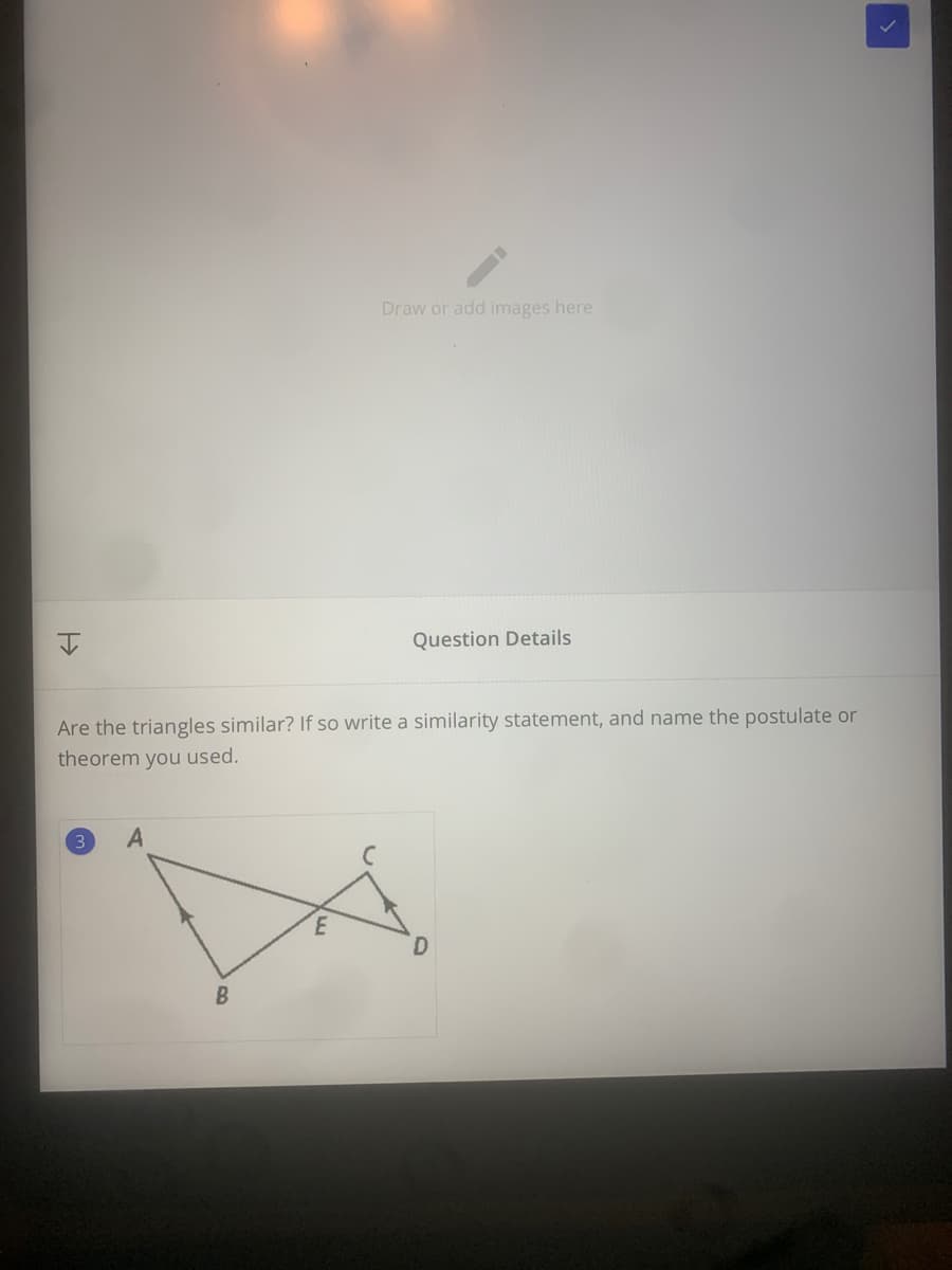 Draw or add images here
Question Details
Are the triangles similar? If so write a similarity statement, and name the postulate or
theorem you used.
3
A

