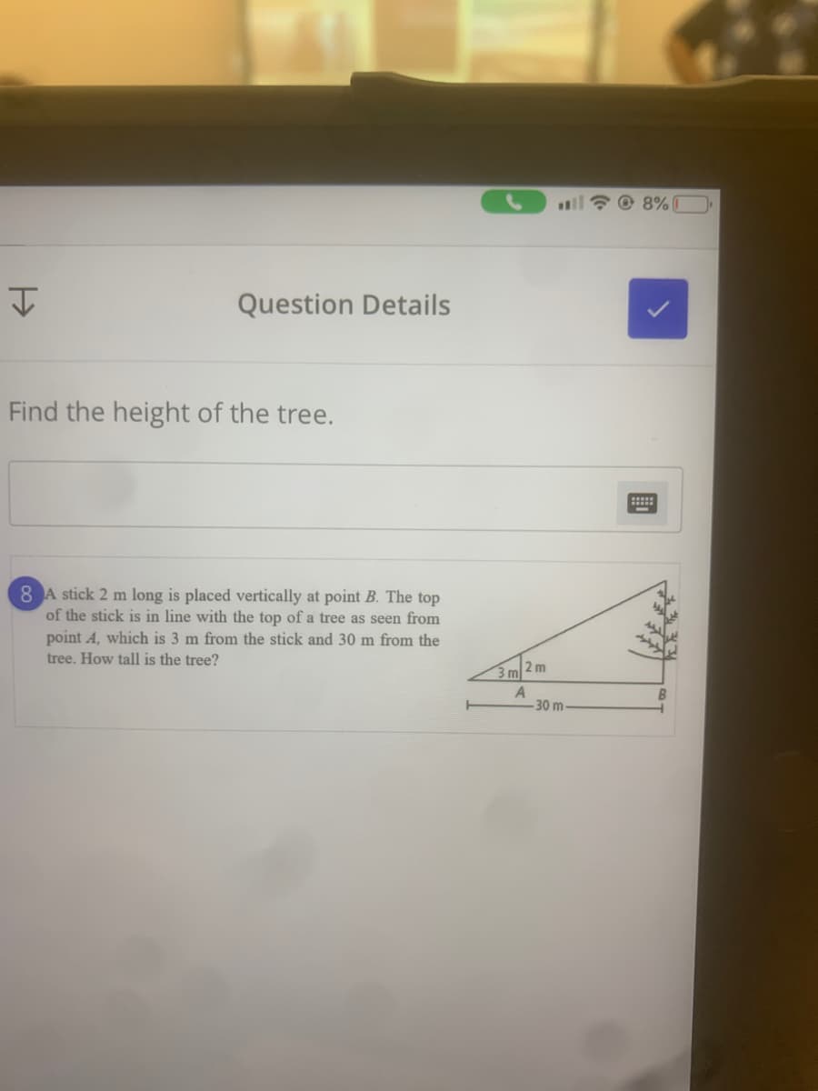 * O 8%
Question Details
Find the height of the tree.
8 A stick 2 m long is placed vertically at point B. The top
of the stick is in line with the top of a tree as seen from
point A, which is 3 m from the stick and 30 m from the
tree. How tall is the tree?
2 m
3 m
-30 m
國

