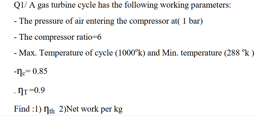 Q1/ A gas turbine cycle has the following working parameters:
- The pressure of air entering the compressor at( 1 bar)
The compressor ratio=6
- Max. Temperature of cycle (1000°k) and Min. temperature (288 °k )
-Nc= 0.85
. NT=0.9
Find :1) Nth 2)Net work per kg
