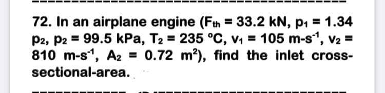 72. In an airplane engine (Fth = 33.2 kN, p, = 1.34
P2, P2 = 99.5 kPa, T2 = 235 °C, v, = 105 m-s, v2 =
810 m-s, A2 = 0.72 m?), find the inlet cross-
sectional-area.
