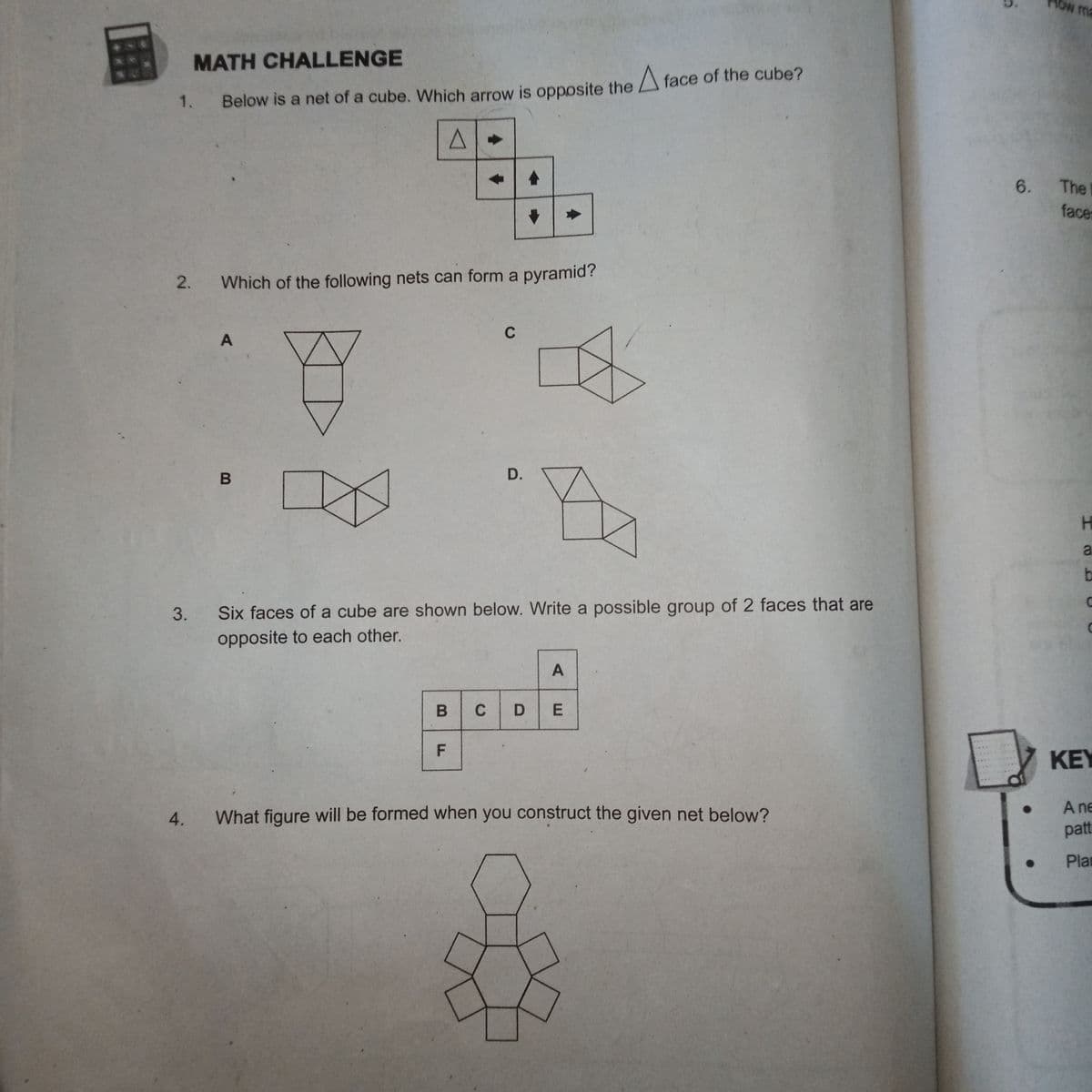 MATH CHALLENGE
1.
Below is a net of a cube. Which arrow is opposite the face of the cube?
2.
Which of the following nets can form a pyramid?
A
C
B
D.
3.
Six faces of a cube are shown below. Write a possible group of 2 faces that are
opposite to each other.
A
B
CDE
F
4.
What figure will be formed when you construct the given net below?
●
low ma
6. The
face
H
a
b
KEY
A ne
patt
Pla