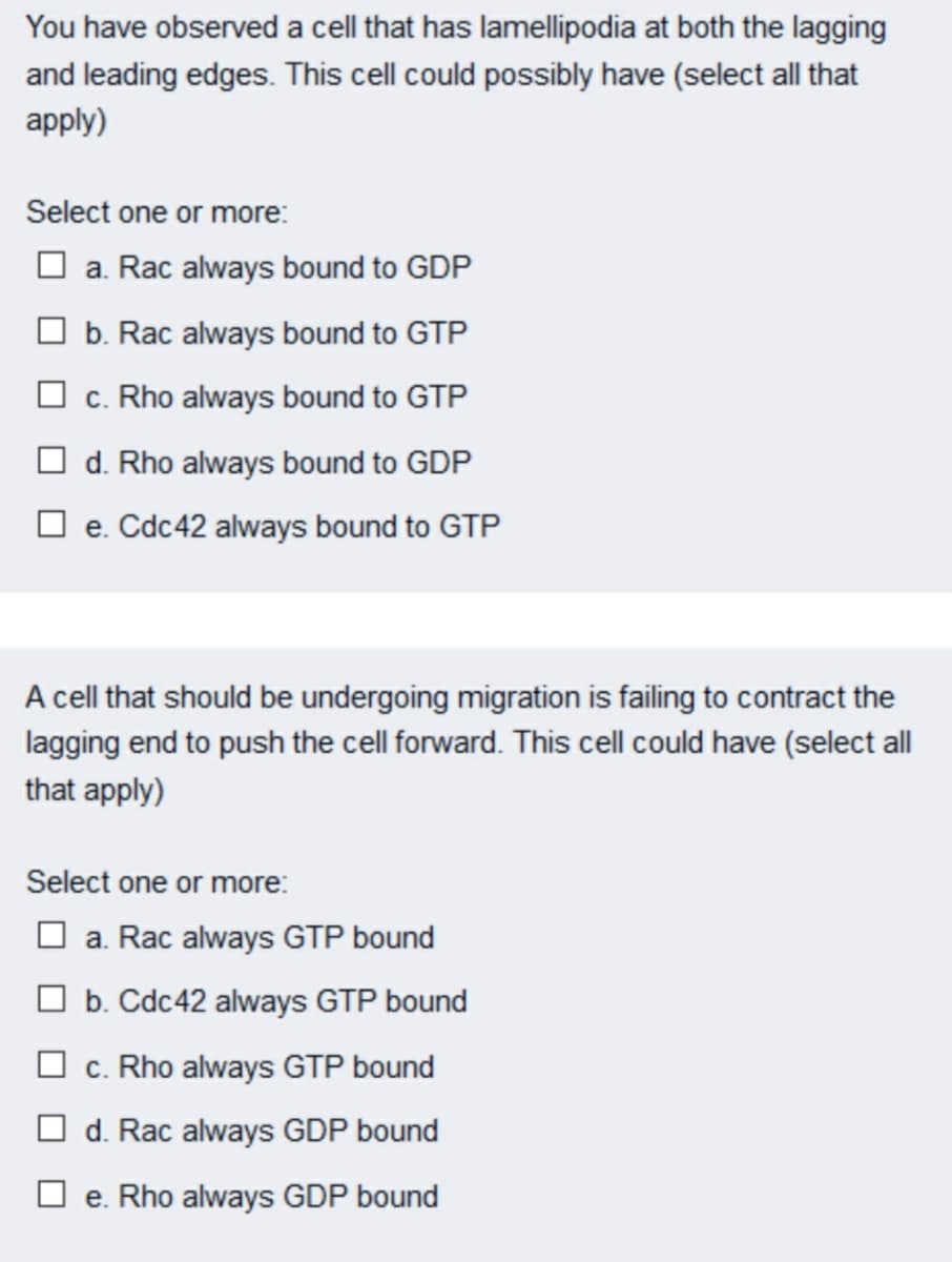 You have observed a cell that has lamellipodia at both the lagging
and leading edges. This cell could possibly have (select all that
apply)
Select one or more:
O a. Rac always bound to GDP
O b. Rac always bound to GTP
O c. Rho always bound to GTP
d. Rho always bound to GDP
O e. Cdc42 always bound to GTP
A cell that should be undergoing migration is failing to contract the
lagging end to push the cell forward. This cell could have (select all
that apply)
Select one or more:
O a. Rac always GTP bound
O b. Cdc42 always GTP bound
O c. Rho always GTP bound
O d. Rac always GDP bound
O e. Rho always GDP bound
