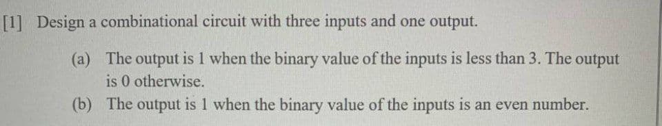[1] Design a combinational circuit with three inputs and one output.
(a) The output is 1 when the binary value of the inputs is less than 3. The output
is 0 otherwise.
(b) The output is 1 when the binary value of the inputs is an even number.

