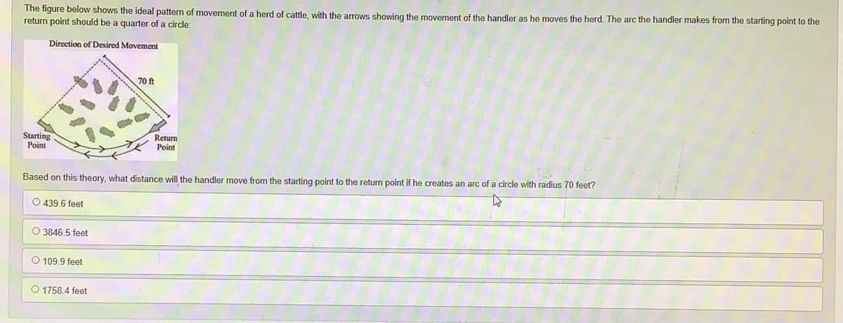 The figure below shows the ideal pattern of movement of a herd of cattle, with the arrows showing the movement of the handler as he moves the herd. The arc the handler makes from the starting point to the
return point should be a quarter of a circle:
Direction of Desired Movement
70 ft
Starting
Point
Return
Point
Based on this theory, what distance will the handler move from the starting point to the return point if he creates an arc of a circle with radius 70 feet?
O 439.6 feet
O 3846,5 feet
O 109.9 feet
O 1758.4 feet
