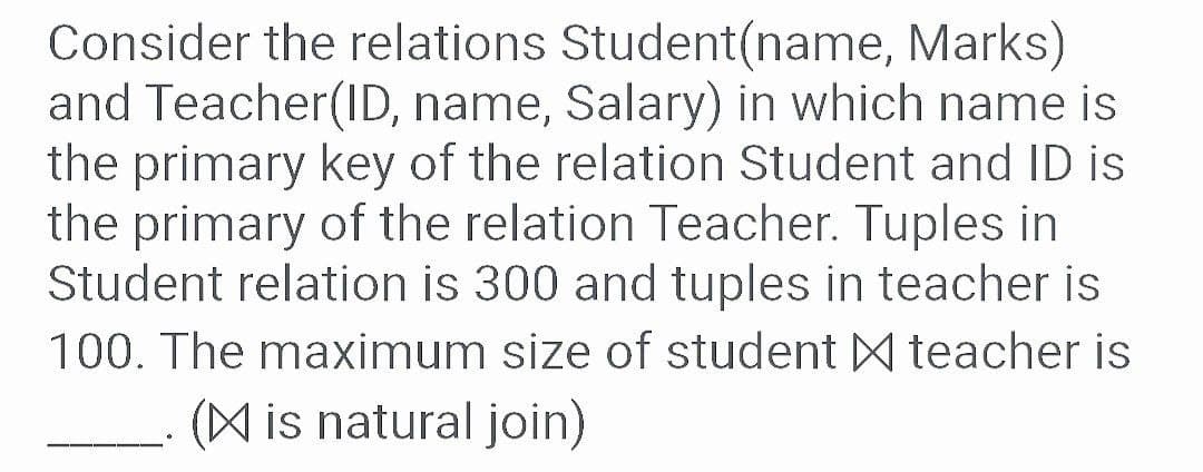 Consider the relations Student(name, Marks)
and Teacher(ID, name, Salary) in which name is
the primary key of the relation Student and ID is
the primary of the relation Teacher. Tuples in
Student relation is 300 and tuples in teacher is
100. The maximum size of student M teacher is
(A is natural join)
