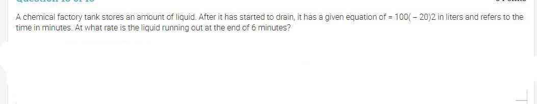 A chemical factory tank stores an amount of liquid. After it has started to drain, it has a given equation of = 100( - 20)2 in liters and refers to the
time in minutes. At what rate is the liquid running out at the end of 6 minutes?
