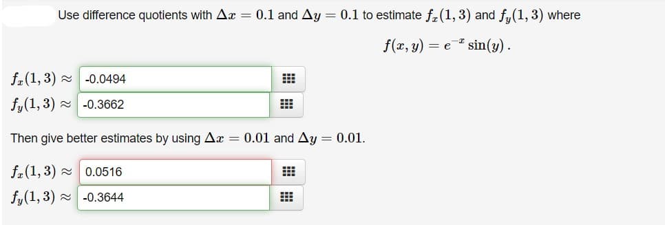 Use difference quotients with Ax = 0.1 and Ay = 0.1 to estimate f(1, 3) and fy(1,3) where
f(x, y) = e
* sin(y) .
f.(1, 3) - -0.0494
fy(1, 3) - -0.3662
Then give better estimates by using Ax = 0.01 and Ay = 0.01.
f.(1, 3) - 0.0516
fy(1, 3) - -0.3644
