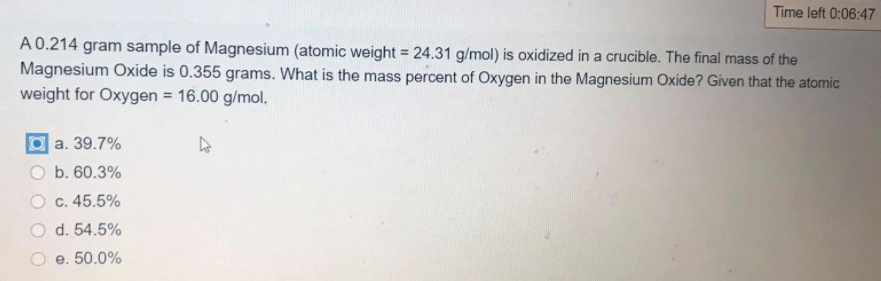 Time left 0:06:47
A0.214 gram sample of Magnesium (atomic weight = 24.31 g/mol) is oxidized in a crucible. The final mass of the
Magnesium Oxide is 0.355 grams. What is the mass percent of Oxygen in the Magnesium Oxide? Given that the atomic
weight for Oxygen = 16.00 g/mol.
%3D
a. 39.7%
O b. 60.3%
C. 45.5%
O d. 54.5%
e. 50.0%
