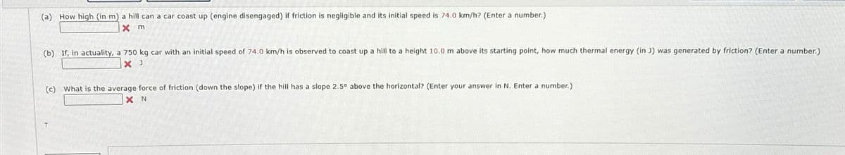 (a) How high (in m) a hill can a car coast up (engine disengaged) if friction is negligible and its initial speed is 74.0 km/h? (Enter a number.)
x m
(b) If, in actuality, a 750 kg car with an initial speed of 74.0 km/h is observed to coast up a hill to a height 10.0 m above its starting point, how much thermal energy (in )) was generated by friction? (Enter a number.)
× J
(c) What is the average force of friction (down the slope) if the hill has a slope 2.5° above the horizontal? (Enter your answer in N. Enter a number.)
X N