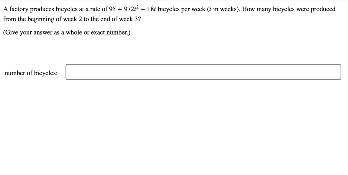 A factory produces bicycles at a rate of 95 + 972t2 – 18t bicycles per week (t in weeks). How many bicycles were produced
from the beginning of week 2 to the end of week 3?
(Give your answer as a whole or exact number.)
number of bicycles:
