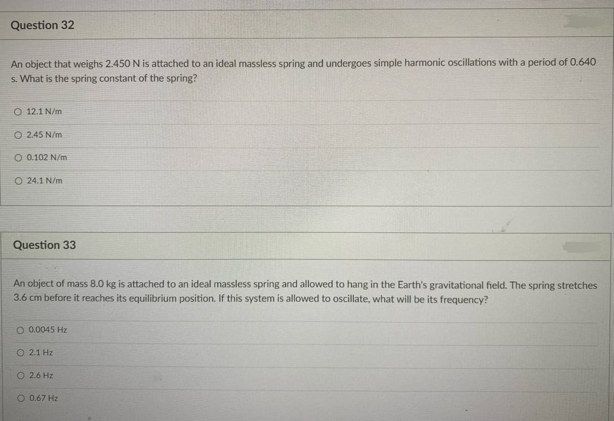 Question 32
An object that weighs 2.450 N is attached to an ideal massless spring and undergoes simple harmonic ocillations with a period of 0.640
s. What is the spring constant of the spring?
O 12.1 N/m
O 2.45 N/m
O 0.102 N/m
O 24.1 N/m
Question 33
An object of mass 8.0 kg is attached to an ideal massless spring and allowed to hang in the Earth's gravitational field. The spring stretches
3.6 cm before it reaches its equilibrium position. If this system is allowed to oscillate, what will be its frequency?
O 0.0045 Hz
O 2.1 Hz
O 2.6 Hz
O 0.67 Hz
