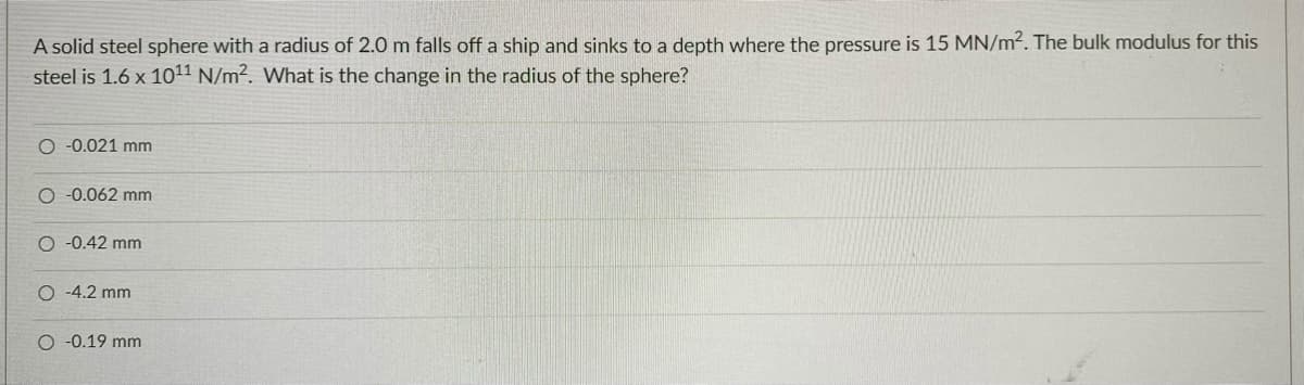 A solid steel sphere with a radius of 2.0 m falls off a ship and sinks to a depth where the pressure is 15 MN/m2. The bulk modulus for this
steel is 1.6 x 1011 N/m2. What is the change in the radius of the sphere?
O -0.021 mm
O -0.062 mm
O -0.42 mm
O -4.2 mm
O -0.19 mm
