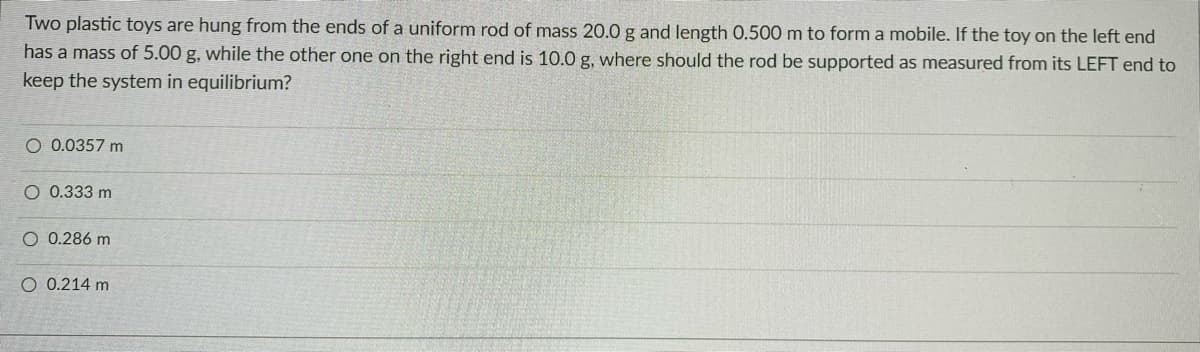 Two plastic toys are hung from the ends of a uniform rod of mass 20.0 g and length 0.500 m to form a mobile. If the toy on the left end
has a mass of 5.00 g, while the other one on the right end is 10.0 g, where should the rod be supported as measured from its LEFT end to
keep the system in equilibrium?
O 0.0357 m
O 0.333 m
O 0.286 m
O 0.214 m
