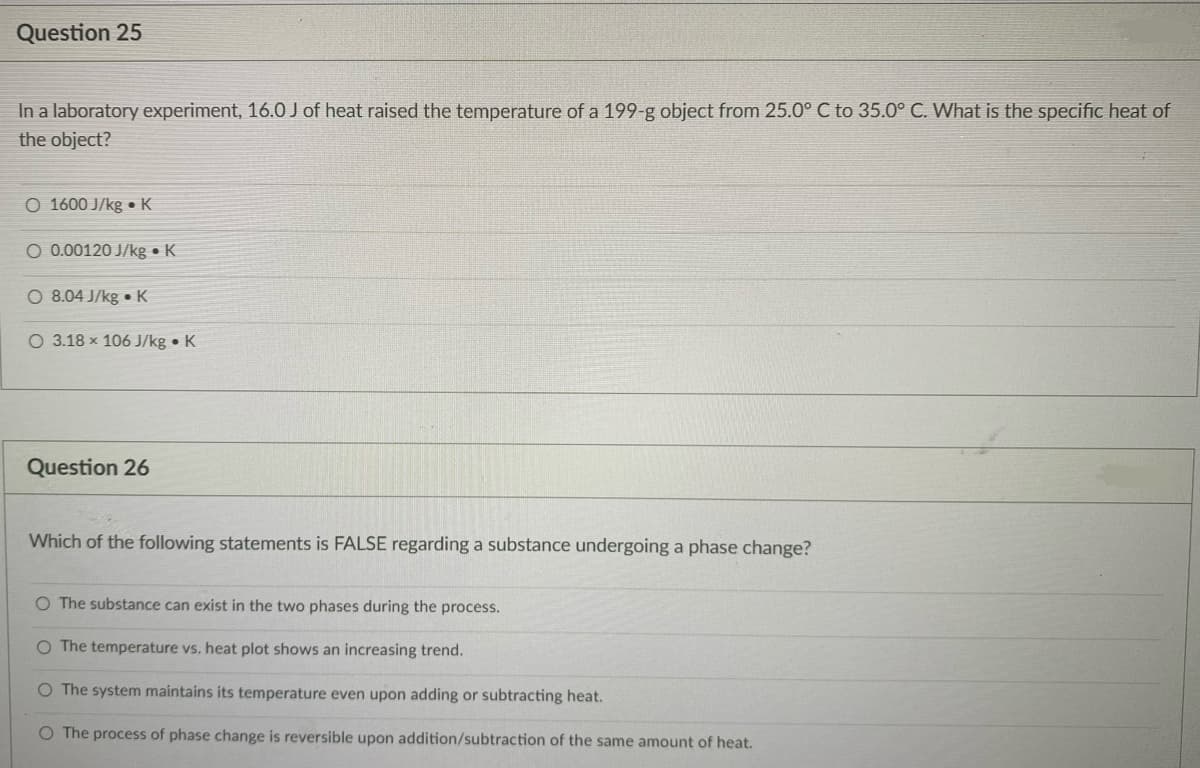 Question 25
In a laboratory experiment, 16.0 J of heat raised the temperature of a 199-g object from 25.0° C to 35.0° C. What is the specific heat of
the object?
O 1600 J/kg • K
O 0.00120 J/kg • K
O 8.04 J/kg • K
O 3.18 x 106 J/kg • K
Question 26
Which of the following statements is FALSE regarding a substance undergoing a phase change?
O The substance can exist in the two phases during the process.
O The temperature vs. heat plot shows an increasing trend.
O The system maintains its temperature even upon adding or subtracting heat.
O The process of phase change is reversible upon addition/subtraction of the same amount of heat.
