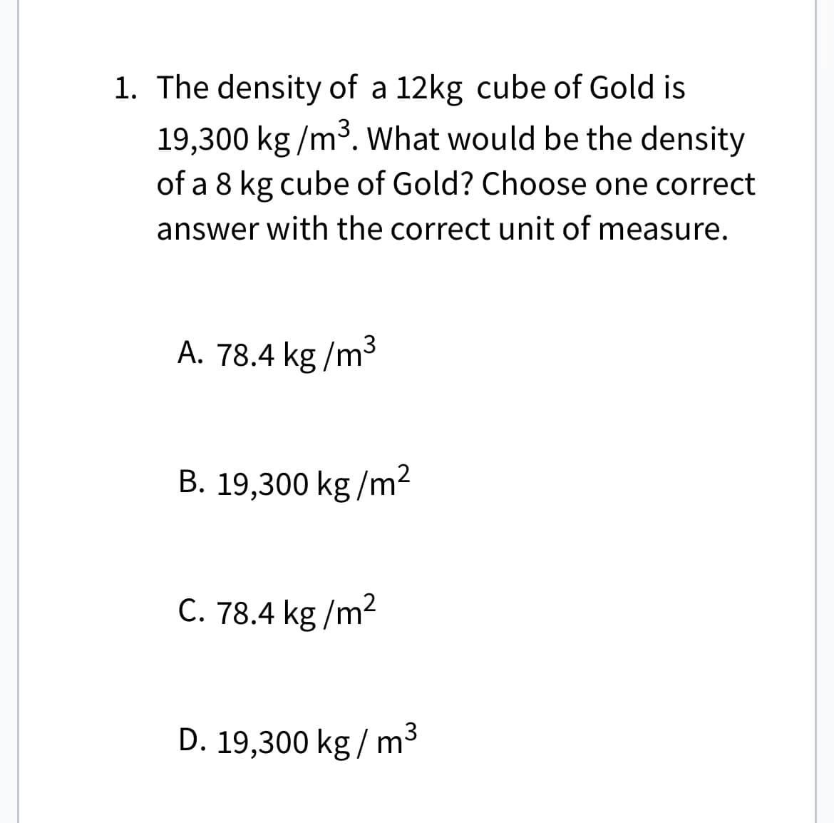 1. The density of a 12kg cube of Gold is
19,300 kg/m³. What would be the density
of a 8 kg cube of Gold? Choose one correct
answer with the correct unit of measure.
A. 78.4 kg/m³
B. 19,300 kg/m²
C. 78.4 kg/m²
D. 19,300 kg/m³