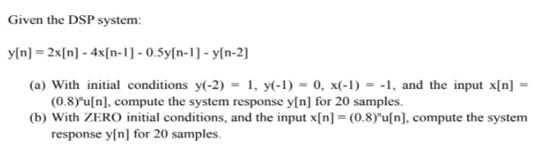 Given the DSP system:
y[n] = 2x[n] - 4x[n-1] -0.5y[n-1] - y[n-2]
(a) With initial conditions y(-2) 1, y(-1) = 0, x(-1) -1, and the input x[n]
(0.8)"u[n], compute the system response y[n] for 20 samples.
(b) With ZERO initial conditions, and the input x[n] = (0.8)"u[n], compute the system
response y[n] for 20 samples.
=