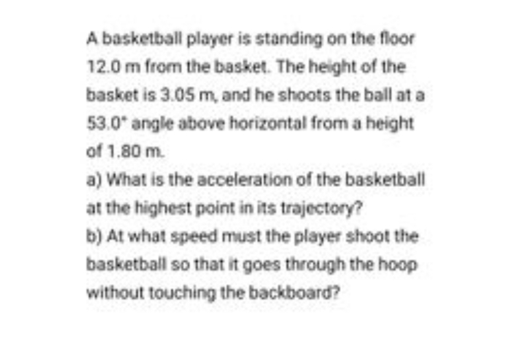 A basketball player is standing on the floor
12.0 m from the basket. The height of the
basket is 3.05 m, and he shoots the ball at a
53.0° angle above horizontal from a height
of 1.80 m.
a) What is the acceleration of the basketball
at the highest point in its trajectory?
b) At what speed must the player shoot the
basketball so that it goes through the hoop
without touching the backboard?