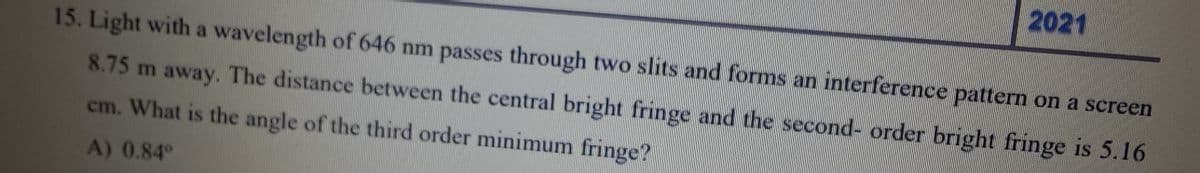 15. Light with a wavelength of 646 nm passes through two slits and forms an interference pattern on a screen
8.75 m away. The distance between the central bright fringe and the second-order bright fringe is 5.16
cm. What is the angle of the third order minimum fringe?
A) 0.84°
2021