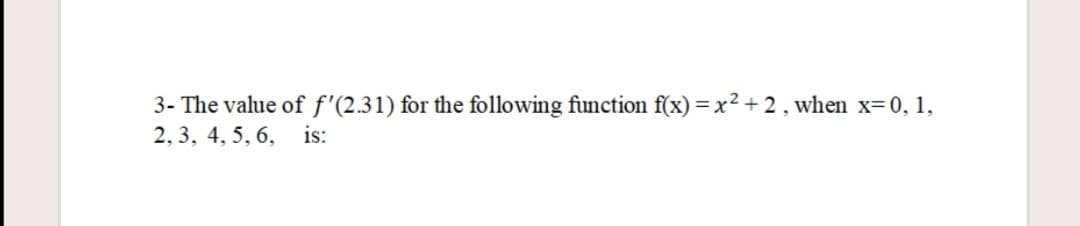 3- The value of f'(2.31) for the following function f(x) = x2 + 2, when x-0, 1,
2, 3, 4, 5, 6, is:
