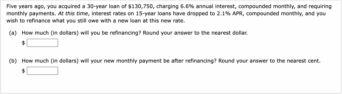 Five years ago, you acquired a 30-year loan of $130,750, charging 6.6% annual interest, compounded monthly, and requiring
monthly payments. At this time, interest rates on 15-year loans have dropped to 2.1% APR, compounded monthly, and you
wish to refinance what you still owe with a new loan at this new rate.
(a) How much (in dollars) will you be refinancing? Round your answer to the nearest dollar.
(b) How much (in dollars) will your new monthly payment be after refinancing? Round your answer to the nearest cent.
%24
