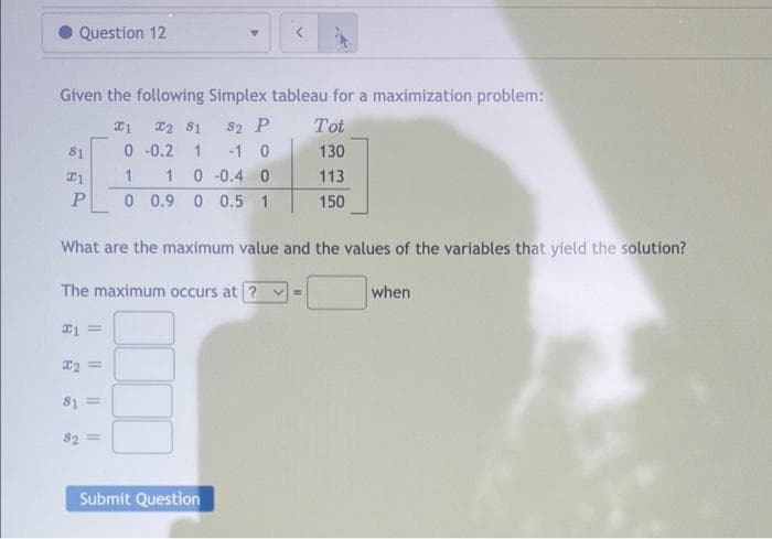 Question 12
Given the following Simplex tableau for a maximization problem:
1 2 81
82 P
Tot
81
0 -0.2
1 -1 0
130
21
1 1 0 -0.4 0
113
P 0 0.9 0 0.5 1
150
What are the maximum value and the values of the variables that yield the solution?
The maximum occurs at ? v=
when
#1
22 =
81 =
82 =
Submit Question