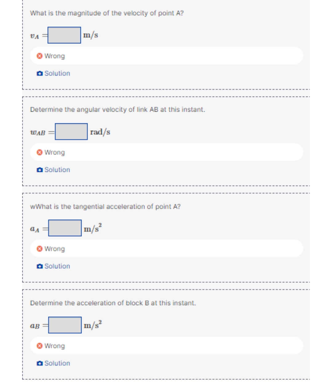 What is the magnitude of the velocity of point A?
m/s
VA
Wrong
O Solution
Determine the angular velocity of link AB at this instant.
rad/s
WAB
Wrong
O Solution
wWhat is the tangential acceleration of point A?
m/s
Wrong
Solution
Determine the acceleration of block B at this instant.
m/s²
ав
Wrong
a Solution
