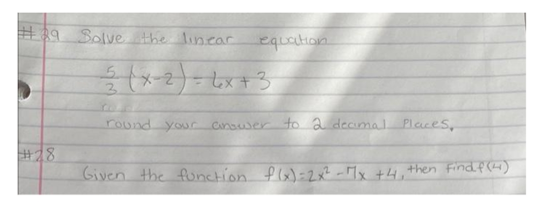 #39 Solve the linear
#28
equation
2(x - 2) = 6x + 3
round your answer to 2 decimal Places,
Given the function f(x) = 2x² - 7x +4₁
then find f(4)