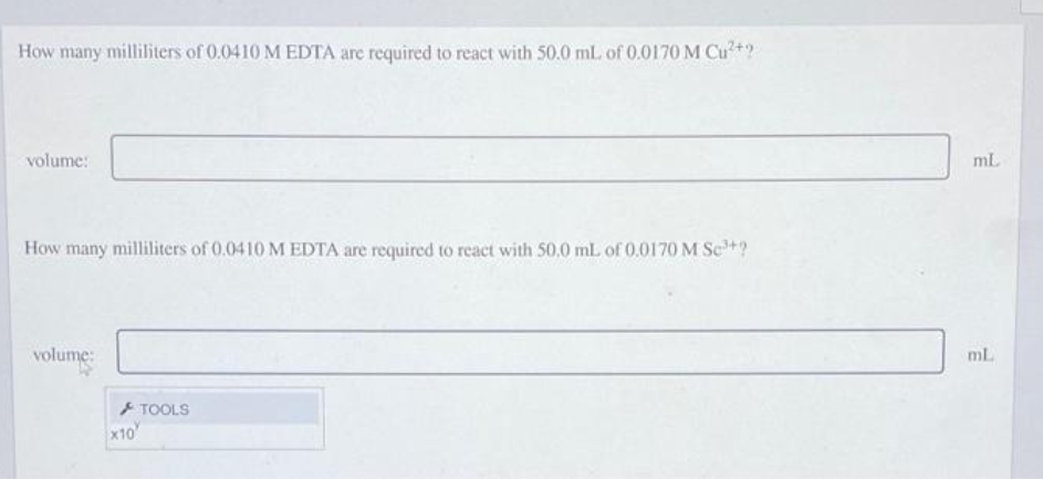 How many milliliters of 0.0410 M EDTA are required to react with 50.0 mL of 0.0170 M Cu²+?
volume:
How many milliliters of 0.0410 M EDTA are required to react with 50,0 mL of 0.0170 M Se³+?
volume
TOOLS
x10
mL
ml.