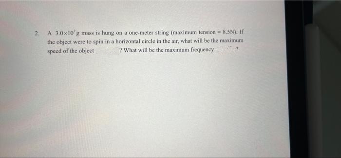 2.
A 3.0x10 g mass is hung on a one-meter string (maximum tension = 8.5N). If
the object were to spin in a horizontal circle in the air, what will be the maximum
speed of the object
? What will be the maximum frequency