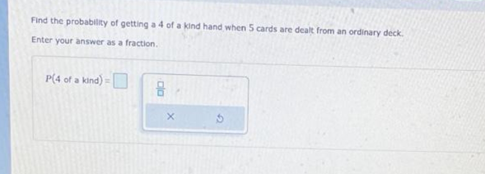 Find the probability of getting a 4 of a kind hand when 5 cards are dealt from an ordinary deck.
Enter your answer as a fraction.
P(4 of a kind):
