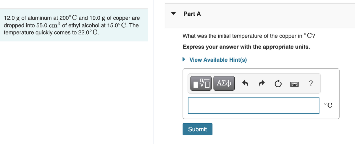 Part A
12.0 g of aluminum at 200°C and 19.0 g of copper are
dropped into 55.0 cm³ of ethyl alcohol at 15.0°C. The
temperature quickly comes to 22.0°C.
What was the initial temperature of the copper in °C?
Express your answer with the appropriate units.
• View Available Hint(s)
?
°C
Submit
