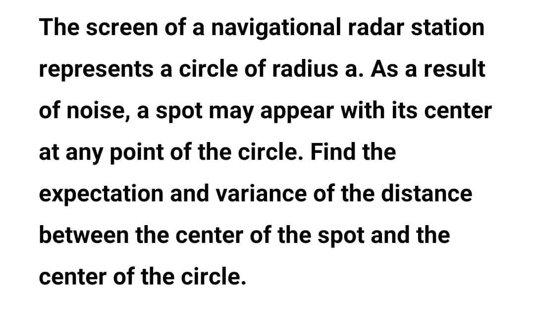 The screen of a navigational radar station
represents a circle of radius a. As a result
of noise, a spot may appear with its center
at any point of the circle. Find the
expectation and variance of the distance
between the center of the spot and the
center of the circle.