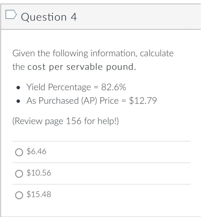 Question 4
Given the following information, calculate
the cost per servable pound.
• Yield Percentage = 82.6%
• As Purchased (AP) Price = $12.79
(Review page 156 for help!)
O $6.46
O $10.56
O $15.48