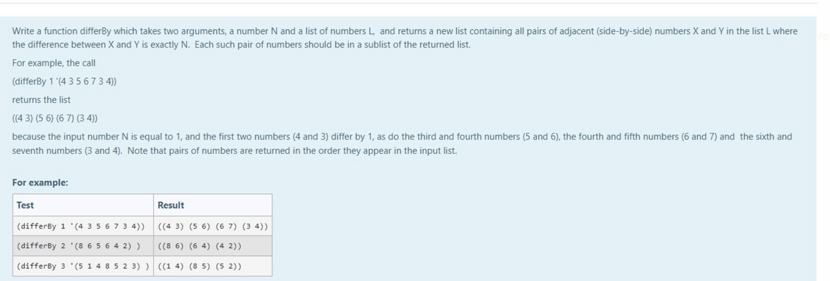 Write a function differBy which takes two arguments, a number N and a list of numbers L, and returns a new list containing all pairs of adjacent (side-by-side) numbers X and Y in the list L where
the difference between X and Y is exactly N. Each such pair of numbers should be in a sublist of the returned list.
For example, the call
(differBy 1 '(4 3 567 3 4))
returns the list
((4 3) (5 6) (6 7) (3 4))
because the input number N is equal to 1, and the first two numbers (4 and 3) differ by 1, as do the third and fourth numbers (5 and 6), the fourth and fifth numbers (6 and 7) and the sixth and
seventh numbers (3 and 4). Note that pairs of numbers are returned in the order they appear in the input list.
For example:
Test
Result
((4 3) (56) (6 7) (34))
(differBy 1 (4 3 5 6 7 3 4))
(differBy 2 (8 6 5 6 4 2) )
((8 6) (64) (42))
(differBy 3 (5 1 4 8 5 2 3))
((1 4) (8 5) (5 2))
