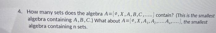 4. How many sets does the algebra A=(0,X, A, B,C,.....) contain? (This is the smallest
algebra containing A,B,C.) What about A=(, X, A₁, A₂,... A), the smallest
algebra containing n sets.