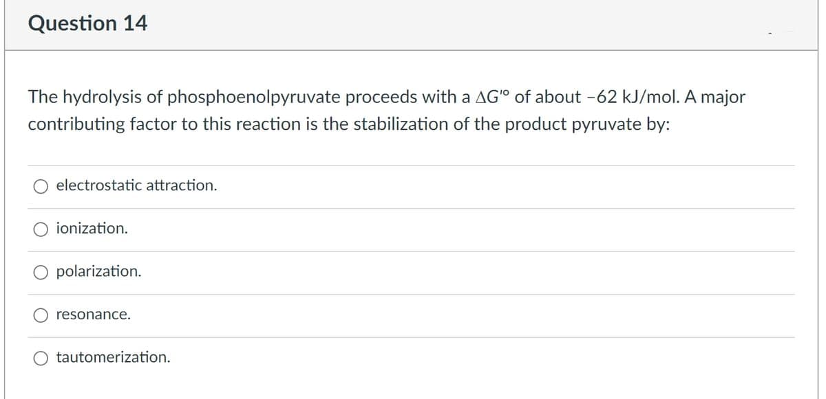 Question 14
The hydrolysis of phosphoenolpyruvate proceeds with a AG" of about -62 kJ/mol. A major
contributing factor to this reaction is the stabilization of the product pyruvate by:
electrostatic attraction.
ionization.
polarization.
resonance.
tautomerization.
O