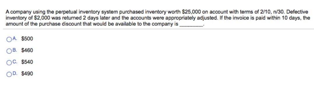 A company using the perpetual inventory system purchased inventory worth $25,000 on account with terms of 2/10, n/30. Defective
inventory of $2,000 was returned 2 days later and the accounts were appropriately adjusted. If the invoice is paid within 10 days, the
amount of the purchase discount that would be available to the company is
OA. $500
OB. $460
OC. $540
OD. $490