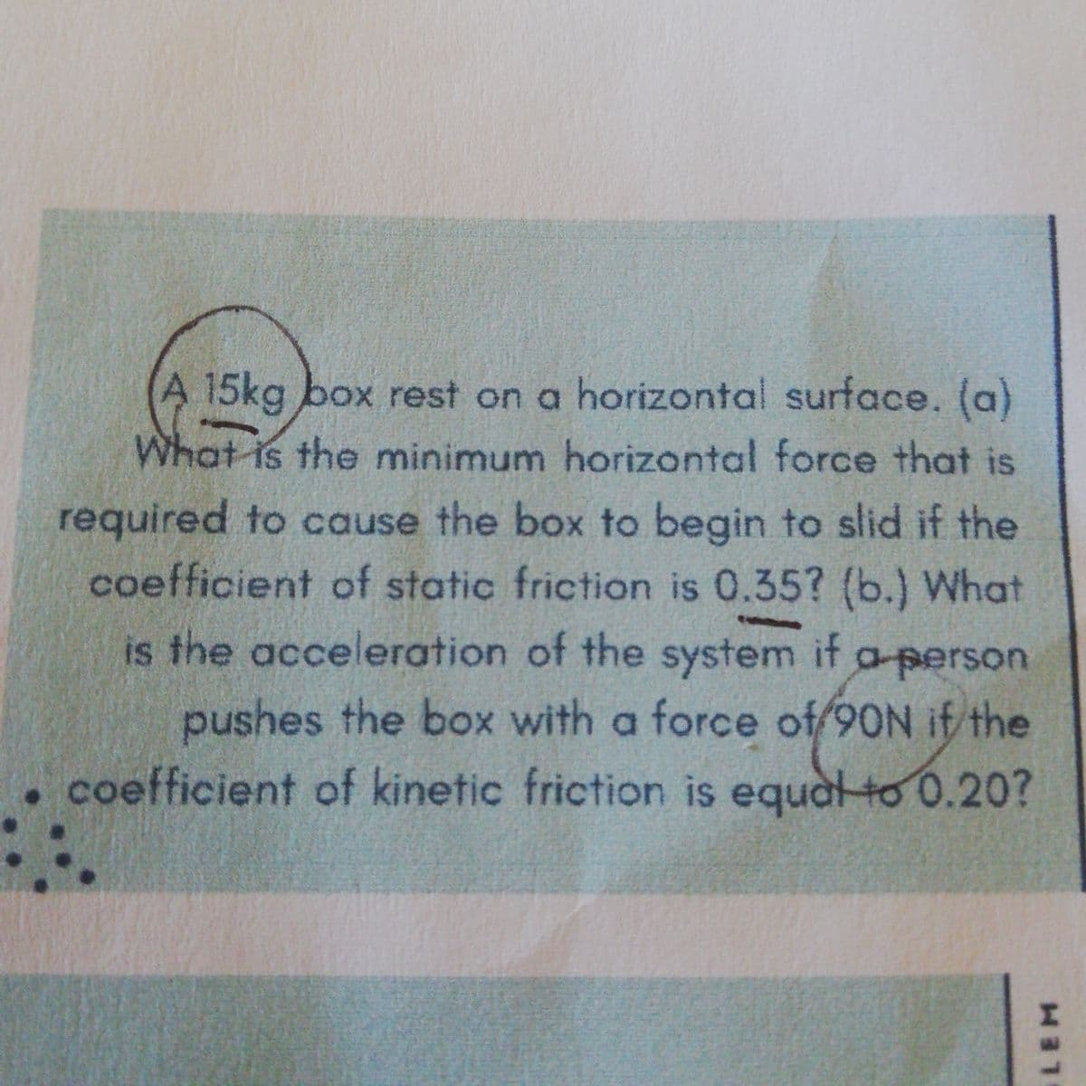 A 15kg box rest on a horizontal surface. (a)
What is the minimum horizontal force that is
required to cause the box to begin to slid if the
coefficient of static friction is 0.35? (b.) What
is the acceleration of the system if a person
pushes the box with a force of/90N if the
•coefficient of kinetic friction is equal to 0.20?
