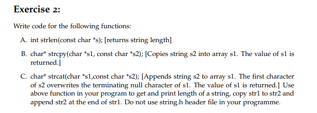 Exercise 2:
Write code for the following functions:
A. int strlen(const char "s); [returns string length]
B. char* strepy(char *s1, const char *s2); [Copies string s2 into array sl. The value of sl is
returned.]
C. char* strcat(char *sl,const char *s2); [Appends string s2 to array sl. The first character
of s2 overwrites the terminating null character of sl. The value of sl is returned.] Use
above function in your program to get and print length of a string, copy strl to str2 and
append str2 at the end of str1. Do not use string.h header file in your programme.
