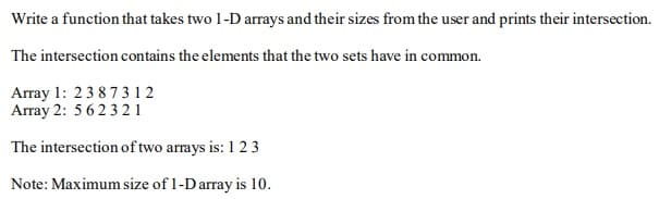 Write a function that takes two 1-D arrays and their sizes from the user and prints their intersection.
The intersection contains the elements that the two sets have in common.
Array 1: 23873 1 2
Array 2: 56232 1
The intersection of two arrays is: 1 2 3
Note: Maximum size of 1-Darray is 10.
