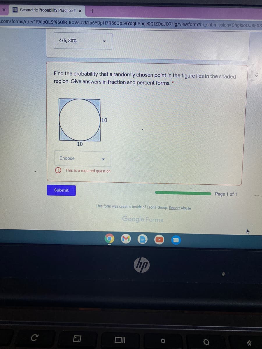 E Geometric Probability Practice # x
com/forms/d/e/1FAIPQLSF960IR_8CVSU2k2p6YDpH7R56Qp59YdqLPpge0QtZQeJQ7Hg/viewform?hr_submission=DChglxoo.J8F0S
4/5, 80%
Find the probability that a randomly chosen point in the figure lies in the shaded
region. Give answers in fraction and percent forms. *
10
10
Choose
This is a required question
Submit
Page 1 of 1
This form was created inside of Leona Group. Report Abuse
Google Forms
hp
