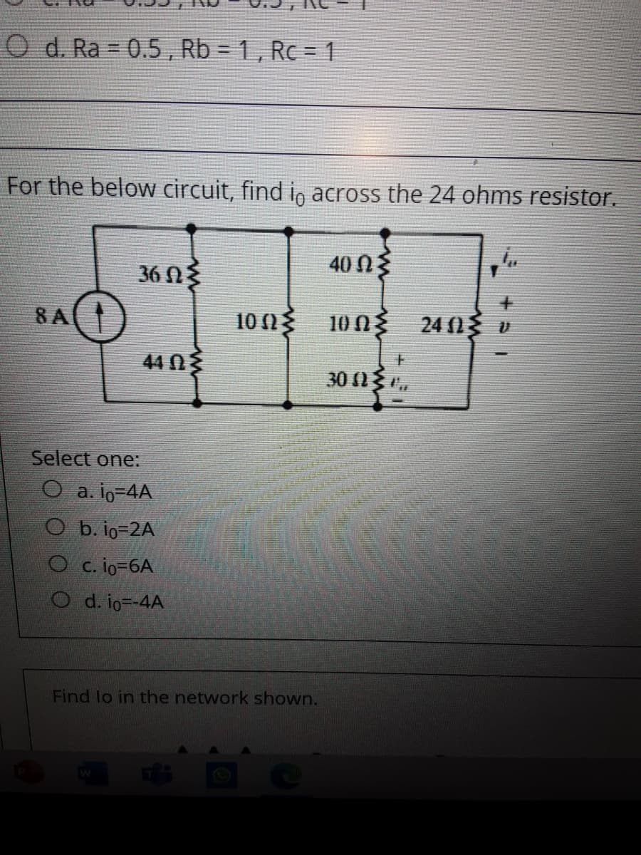 O d. Ra = 0.5 , Rb = 1 , Rc = 1
For the below circuit, find i, across the 24 ohms resistor.
40 n3
36 N3
8A
10 η 10 Ω 240ς υ
上
44 03
30 (03 .
Select one:
O a. io-4A
O b. io=2A
O c. io-6A
O d. io--4A
Find lo in the network shown.
