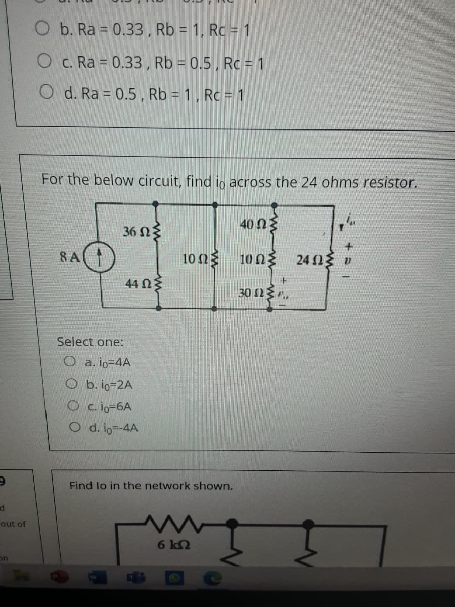 O b. Ra = 0.33, Rb = 1, Rc = 1
O c. Ra = 0.33 , Rb = 0.5, Rc = 1
O d. Ra = 0.5 , Rb = 1, Rc = 1
For the below circuit, find io across the 24 ohms resistor.
40 n3
36 N3
8 A
10 2
10 03
24 v
44 Ωξ
30 23 ,
Select one:
O a. io-D4A
O b. io=2A
O c. io-6A
O d. io--4A
Find lo in the network shown.
d
out of
6 k2
